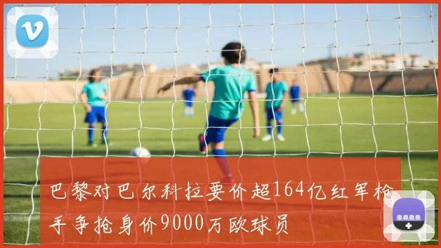 巴黎对巴尔科拉要价超164亿红军枪手争抢身价9000万欧球员