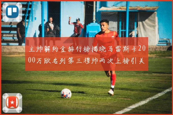 主帅解约金排行榜揭晓马雷斯卡2000万欧名列第三穆帅两次上榜引关注