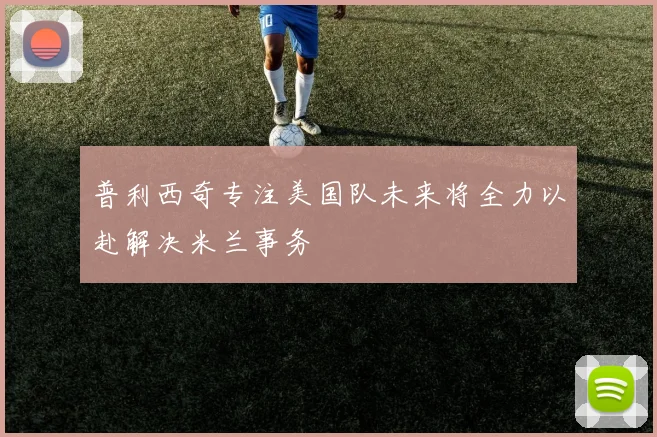 普利西奇专注美国队未来将全力以赴解决米兰事务