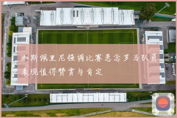 加斯佩里尼强调比赛悬念罗马队员表现值得赞赏与肯定
