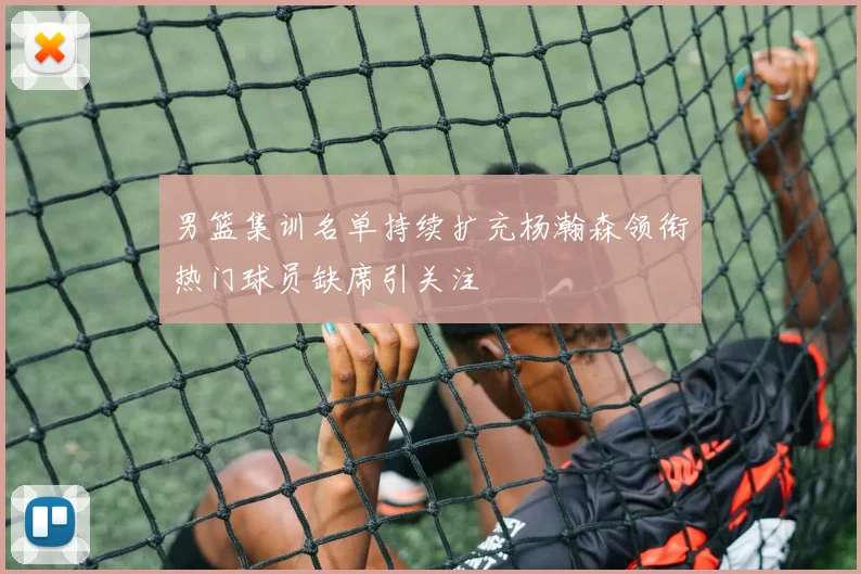 男篮集训名单持续扩充杨瀚森领衔热门球员缺席引关注