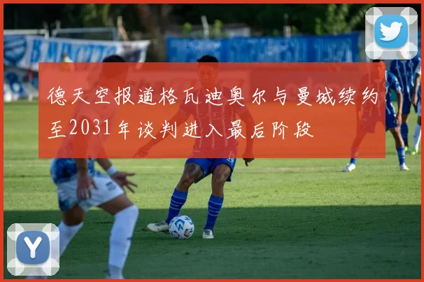 德天空报道格瓦迪奥尔与曼城续约至2031年谈判进入最后阶段