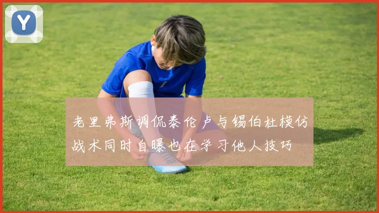 老里弗斯调侃泰伦卢与锡伯杜模仿战术同时自曝也在学习他人技巧