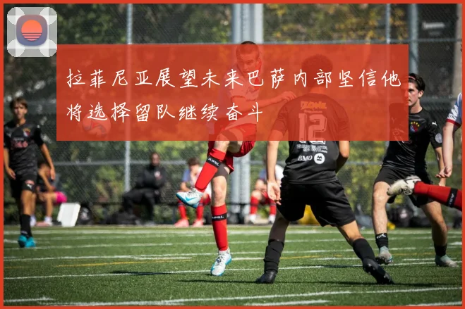 拉菲尼亚展望未来巴萨内部坚信他将选择留队继续奋斗