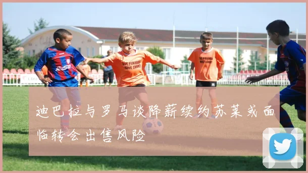 迪巴拉与罗马谈降薪续约苏莱或面临转会出售风险