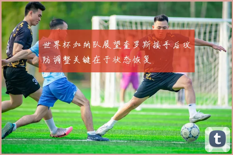 世界杯加纳队展望奎罗斯接手后攻防调整关键在于状态恢复