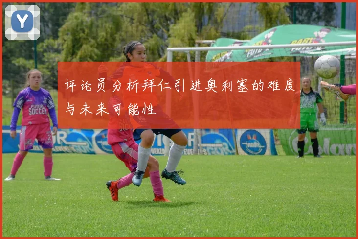 评论员分析拜仁引进奥利塞的难度与未来可能性