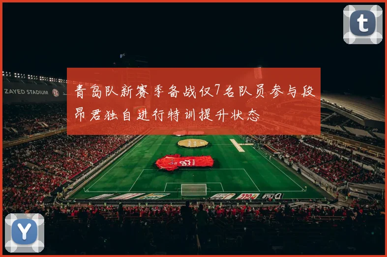 青岛队新赛季备战仅7名队员参与段昂君独自进行特训提升状态
