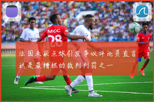 法国未获点球引发争议评论员直言这是最糟糕的裁判判罚之一