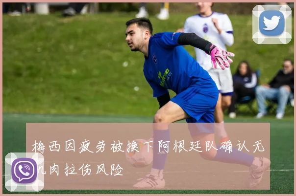 梅西因疲劳被换下阿根廷队确认无肌肉拉伤风险